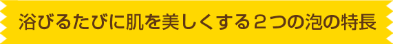 浴びるたびに肌を美しくする２つの泡の特長
